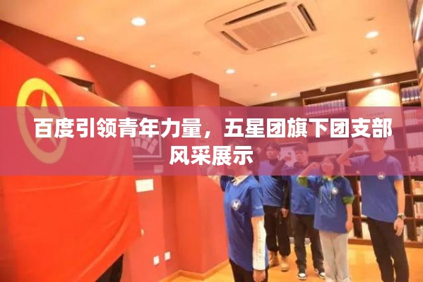 百度引领青年力量,五星团旗下团支部风采展示
