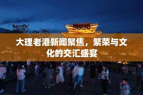 大理老港新闻聚焦，繁荣与文化的交汇盛宴