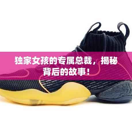 独家女孩的专属总裁,揭秘背后的故事!